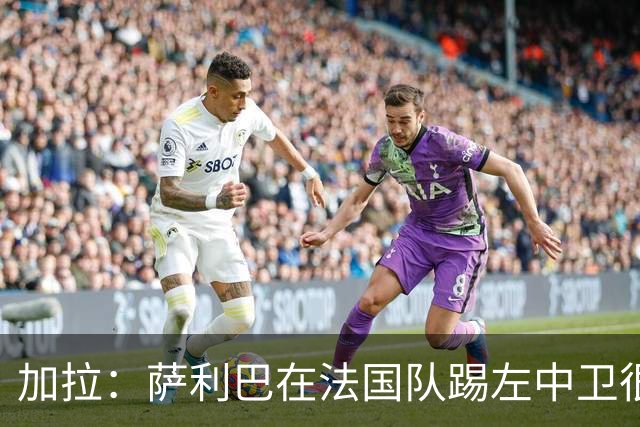 加拉：萨利巴在法国队踢左中卫很别扭；阿隆索将重塑切尔西